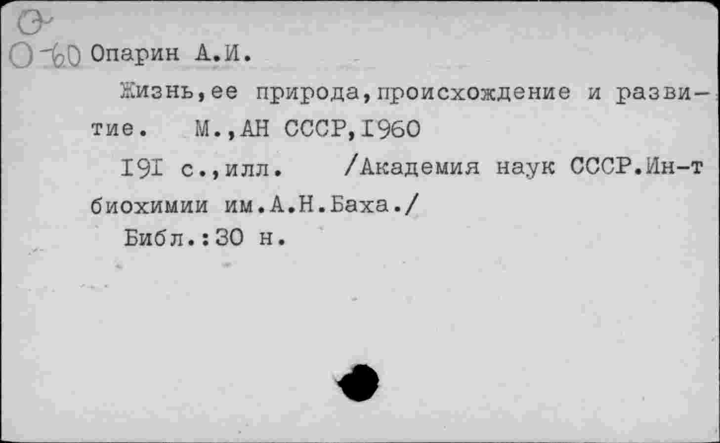 ﻿’ -00 Опарин А.И.
Жизнь,ее природа,происхождение и разви-
тие. М.,АН СССР,1960
191 с.,илл. /Академия наук СССР.Ин-т биохимии им.А.Н.Баха./
Библ.:30 н.